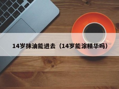 14岁抹油能进去（14岁能涂精华吗）