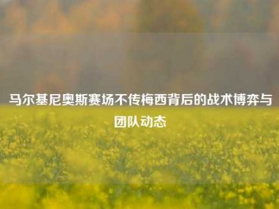 马尔基尼奥斯赛场不传梅西背后的战术博弈与团队动态