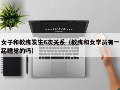 女子和教练发生6次关系（教练和女学员有一起睡觉的吗）