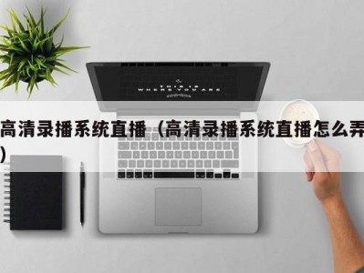 高清录播系统直播（高清录播系统直播怎么弄）