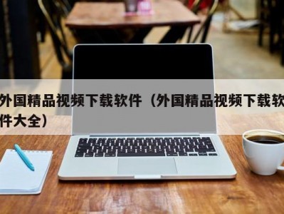 外国精品视频下载软件（外国精品视频下载软件大全）