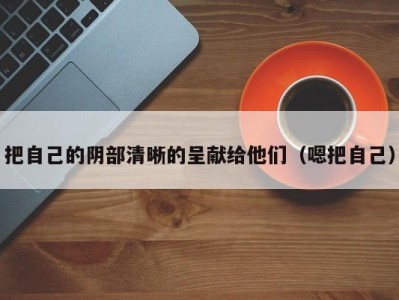 把自己的阴部清晰的呈献给他们（嗯把自己）