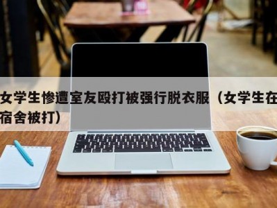 女学生惨遭室友殴打被强行脱衣服（女学生在宿舍被打）