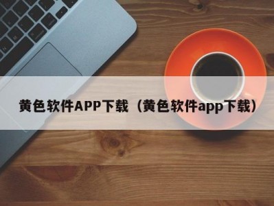 黄色软件APP下载（黄色软件app下载）