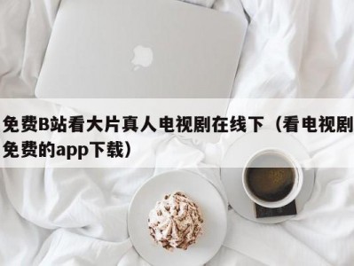 免费B站看大片真人电视剧在线下（看电视剧免费的app下载）