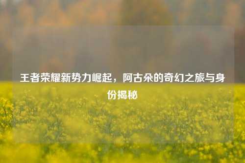 王者荣耀新势力崛起,阿古朵的奇幻之旅与身份揭秘