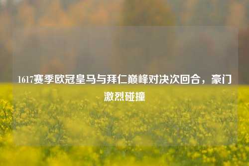 1617赛季欧冠皇马与拜仁巅峰对决次回合,豪门激烈碰撞