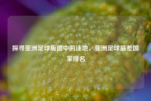 探寻亚洲足球版图中的洼地，亚洲足球最差国家排名