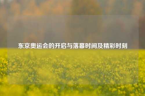 东京奥运会的开启与落幕时间及精彩时刻