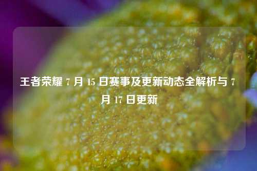 王者荣耀 7 月 15 日赛事及更新动态全解析与 7 月 17 日更新
