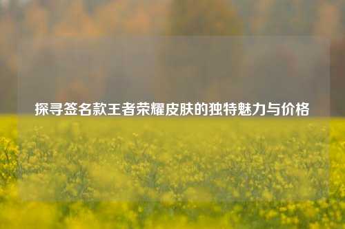 探寻签名款王者荣耀皮肤的独特魅力与价格