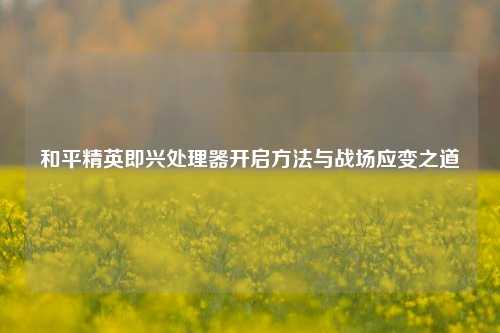 和平精英即兴处理器开启方法与战场应变之道
