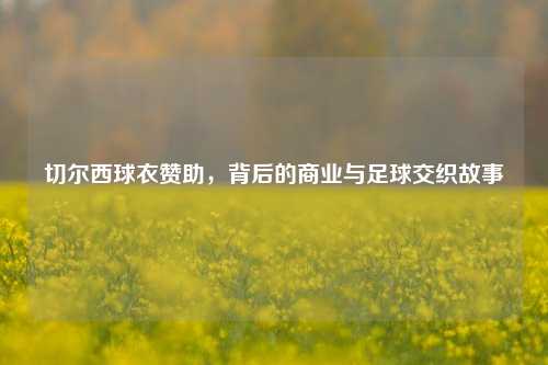 切尔西球衣赞助，背后的商业与足球交织故事