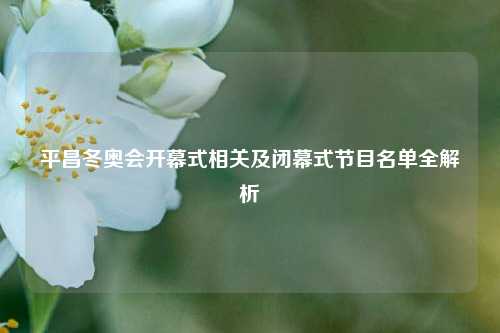 平昌冬奥会开幕式相关及闭幕式节目名单全解析