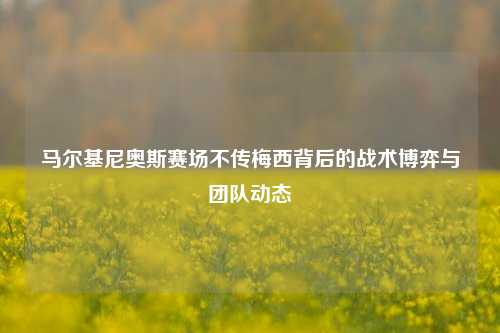 马尔基尼奥斯赛场不传梅西背后的战术博弈与团队动态