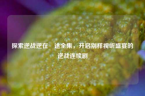 探索逆战逆在囧途全集，开启别样视听盛宴的逆战连续剧