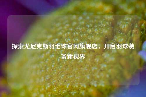 探索尤尼克斯羽毛球官网旗舰店，开启羽球装备新视界